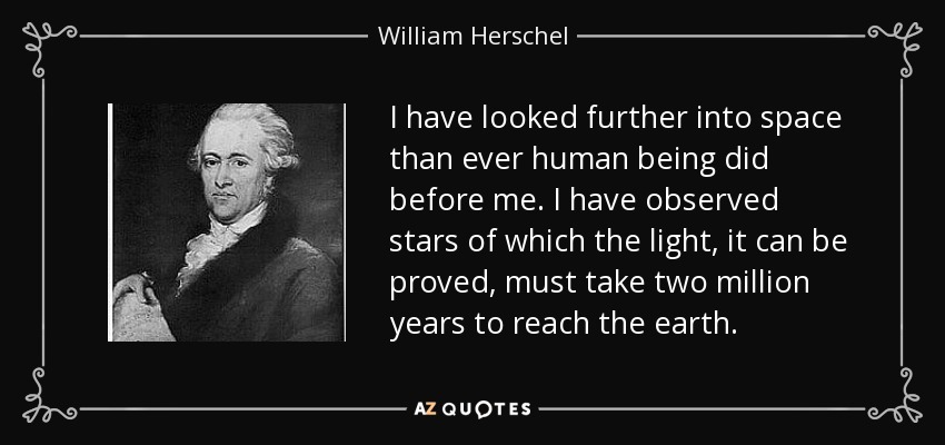 I have looked further into space than ever human being did before me. I have observed stars of which the light, it can be proved, must take two million years to reach the earth. - William Herschel