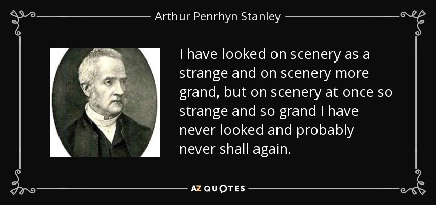 I have looked on scenery as a strange and on scenery more grand, but on scenery at once so strange and so grand I have never looked and probably never shall again. - Arthur Penrhyn Stanley