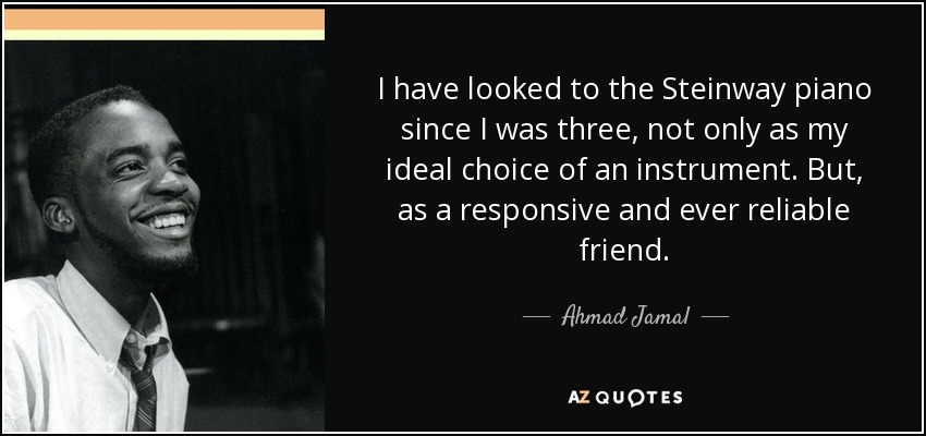 I have looked to the Steinway piano since I was three, not only as my ideal choice of an instrument. But, as a responsive and ever reliable friend. - Ahmad Jamal