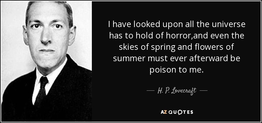 I have looked upon all the universe has to hold of horror,and even the skies of spring and flowers of summer must ever afterward be poison to me. - H. P. Lovecraft