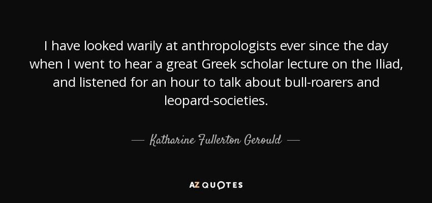 I have looked warily at anthropologists ever since the day when I went to hear a great Greek scholar lecture on the Iliad, and listened for an hour to talk about bull-roarers and leopard-societies. - Katharine Fullerton Gerould