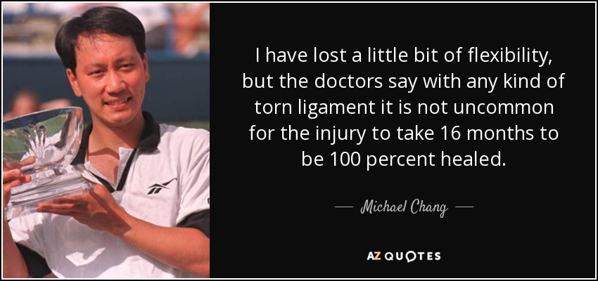 I have lost a little bit of flexibility, but the doctors say with any kind of torn ligament it is not uncommon for the injury to take 16 months to be 100 percent healed. - Michael Chang
