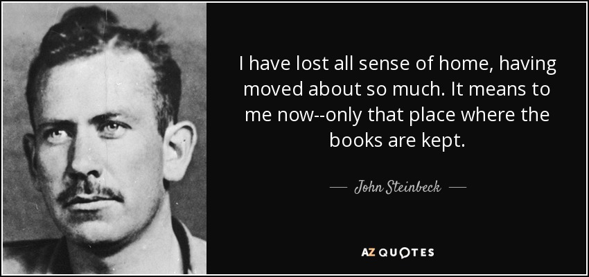 I have lost all sense of home, having moved about so much. It means to me now--only that place where the books are kept. - John Steinbeck