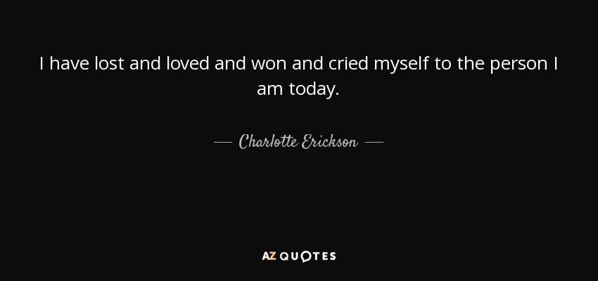 I have lost and loved and won and cried myself to the person I am today. - Charlotte Erickson