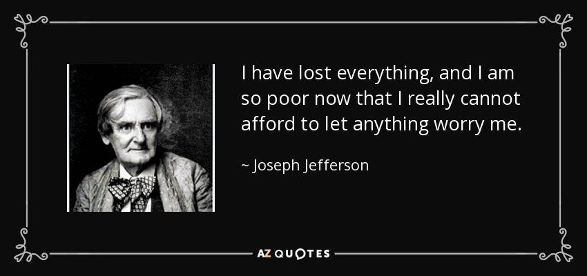 I have lost everything, and I am so poor now that I really cannot afford to let anything worry me. - Joseph Jefferson
