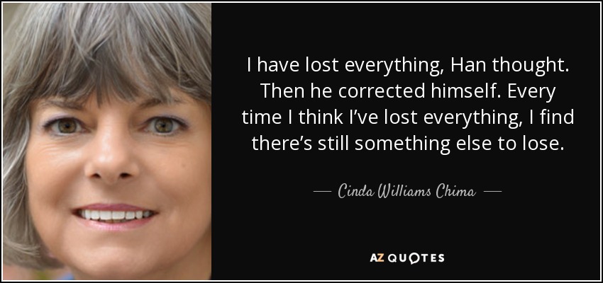 I have lost everything, Han thought. Then he corrected himself. Every time I think I’ve lost everything, I find there’s still something else to lose. - Cinda Williams Chima