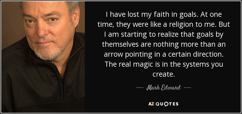I have lost my faith in goals. At one time, they were like a religion to me. But I am starting to realize that goals by themselves are nothing more than an arrow pointing in a certain direction. The real magic is in the systems you create. - Mark Edward