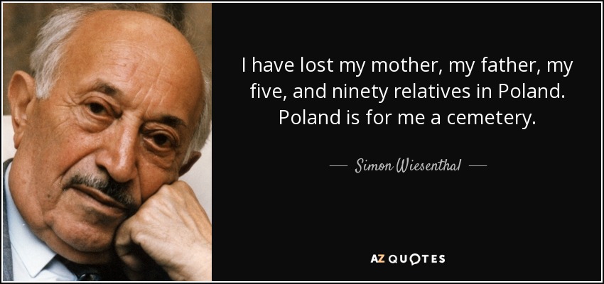 I have lost my mother, my father, my five, and ninety relatives in Poland. Poland is for me a cemetery. - Simon Wiesenthal