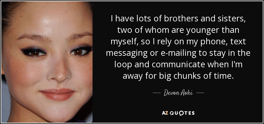I have lots of brothers and sisters, two of whom are younger than myself, so I rely on my phone, text messaging or e-mailing to stay in the loop and communicate when I'm away for big chunks of time. - Devon Aoki