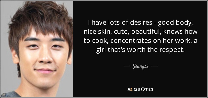 I have lots of desires - good body, nice skin, cute, beautiful, knows how to cook, concentrates on her work, a girl that's worth the respect. - Seungri