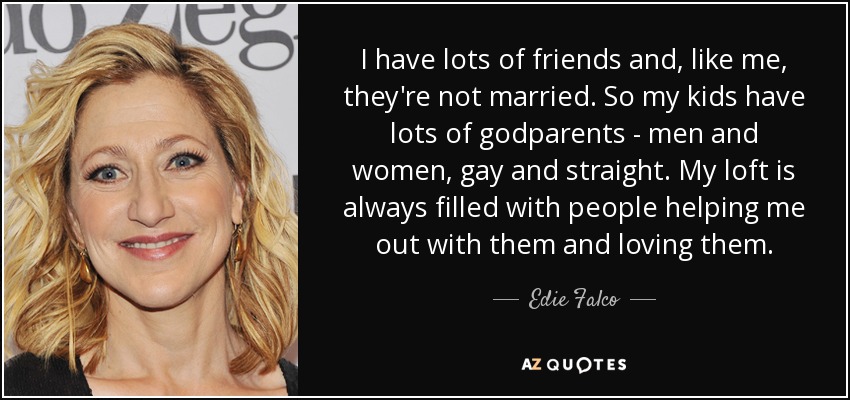 I have lots of friends and, like me, they're not married. So my kids have lots of godparents - men and women, gay and straight. My loft is always filled with people helping me out with them and loving them. - Edie Falco