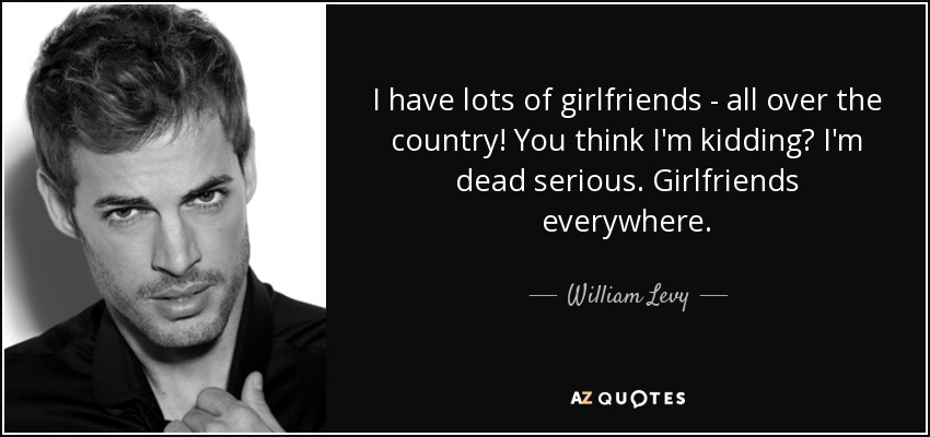 I have lots of girlfriends - all over the country! You think I'm kidding? I'm dead serious. Girlfriends everywhere. - William Levy