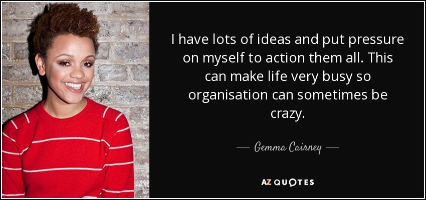 I have lots of ideas and put pressure on myself to action them all. This can make life very busy so organisation can sometimes be crazy. - Gemma Cairney
