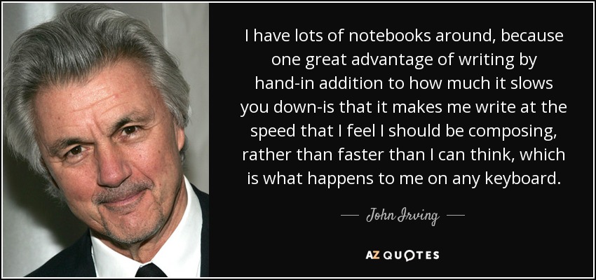 I have lots of notebooks around, because one great advantage of writing by hand-in addition to how much it slows you down-is that it makes me write at the speed that I feel I should be composing, rather than faster than I can think, which is what happens to me on any keyboard. - John Irving
