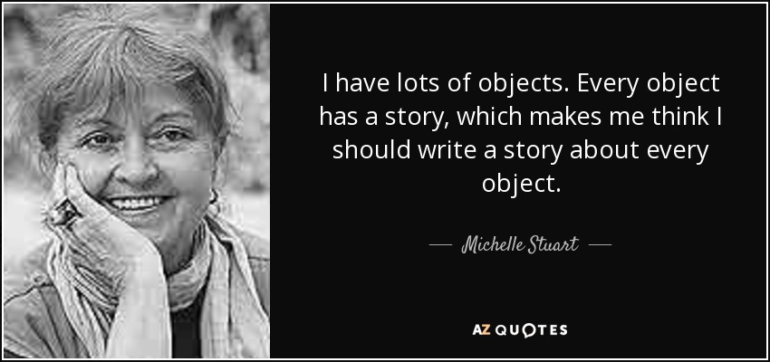 I have lots of objects. Every object has a story, which makes me think I should write a story about every object. - Michelle Stuart