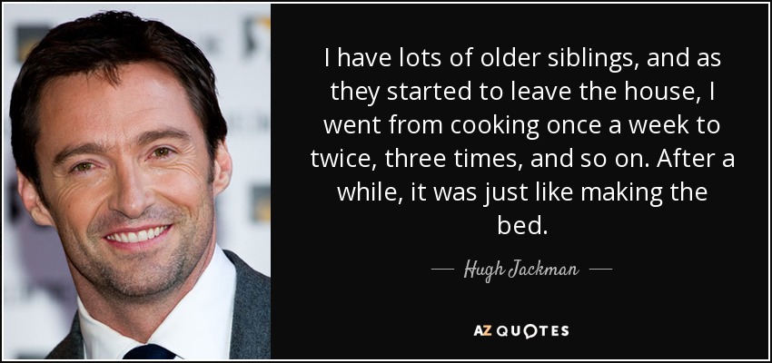 I have lots of older siblings, and as they started to leave the house, I went from cooking once a week to twice, three times, and so on. After a while, it was just like making the bed. - Hugh Jackman