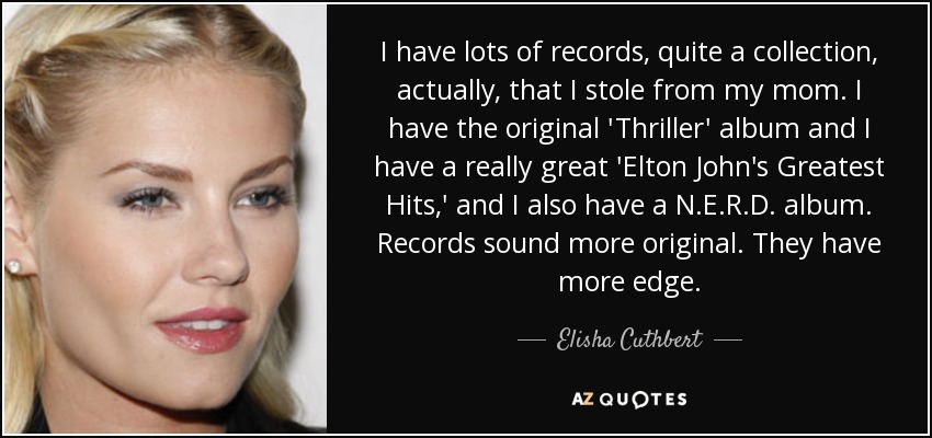 I have lots of records, quite a collection, actually, that I stole from my mom. I have the original 'Thriller' album and I have a really great 'Elton John's Greatest Hits,' and I also have a N.E.R.D. album. Records sound more original. They have more edge. - Elisha Cuthbert