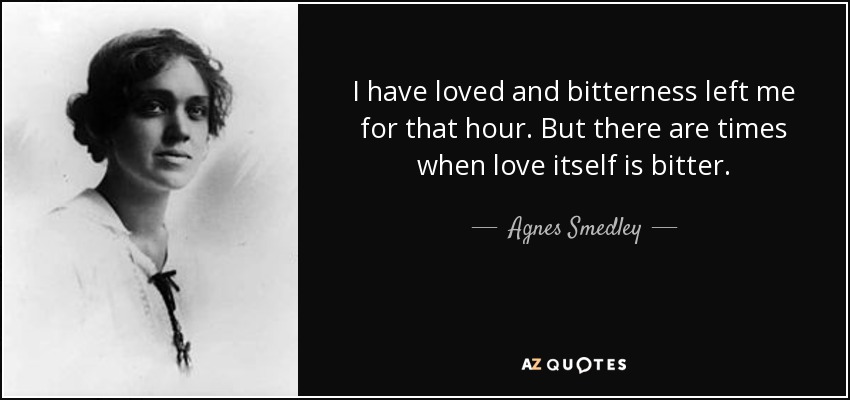 I have loved and bitterness left me for that hour. But there are times when love itself is bitter. - Agnes Smedley