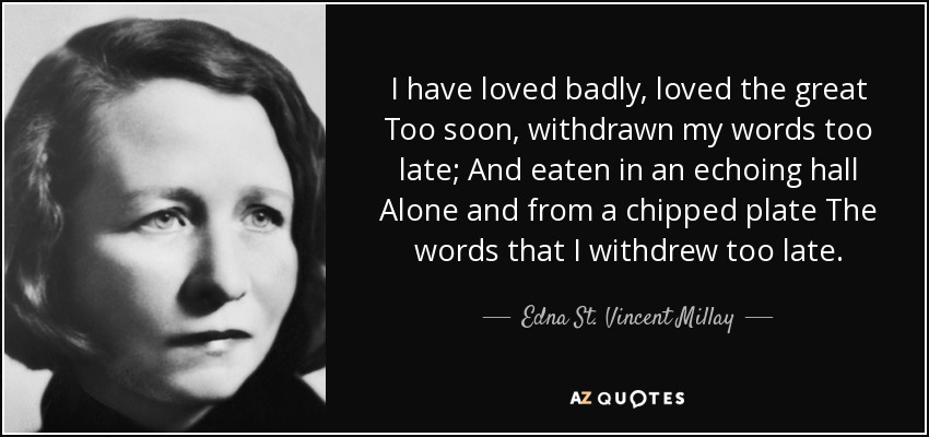 I have loved badly, loved the great Too soon, withdrawn my words too late; And eaten in an echoing hall Alone and from a chipped plate The words that I withdrew too late. - Edna St. Vincent Millay