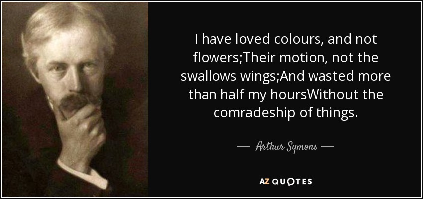 I have loved colours, and not flowers;Their motion, not the swallows wings;And wasted more than half my hoursWithout the comradeship of things. - Arthur Symons