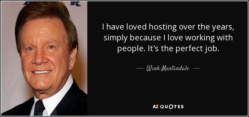 I have loved hosting over the years, simply because I love working with people. It's the perfect job. - Wink Martindale