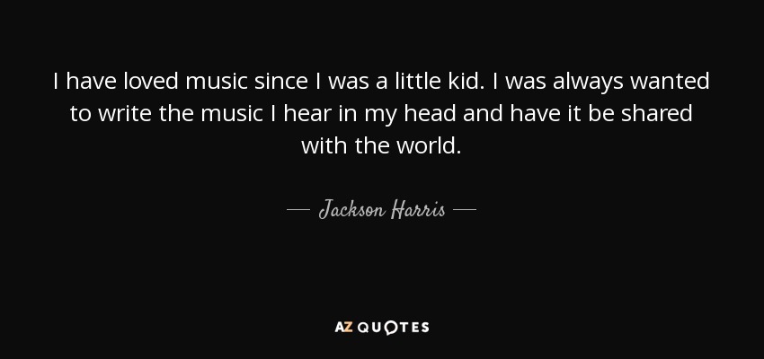 I have loved music since I was a little kid. I was always wanted to write the music I hear in my head and have it be shared with the world. - Jackson Harris