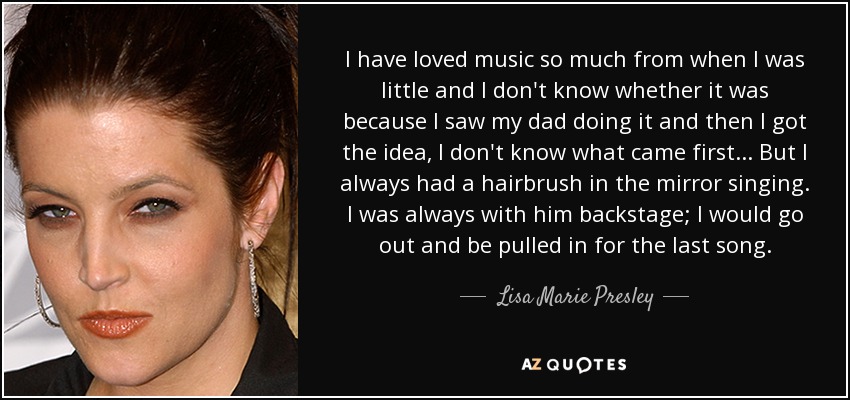 I have loved music so much from when I was little and I don't know whether it was because I saw my dad doing it and then I got the idea, I don't know what came first... But I always had a hairbrush in the mirror singing. I was always with him backstage; I would go out and be pulled in for the last song. - Lisa Marie Presley