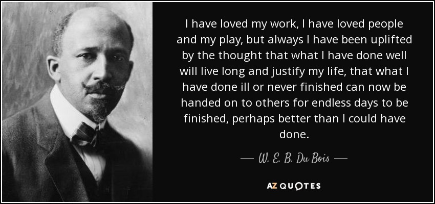 I have loved my work, I have loved people and my play, but always I have been uplifted by the thought that what I have done well will live long and justify my life, that what I have done ill or never finished can now be handed on to others for endless days to be finished, perhaps better than I could have done. - W. E. B. Du Bois