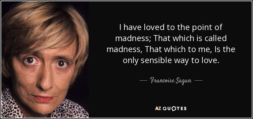 I have loved to the point of madness; That which is called madness, That which to me, Is the only sensible way to love. - Francoise Sagan