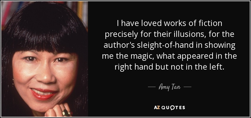 I have loved works of fiction precisely for their illusions, for the author's sleight-of-hand in showing me the magic, what appeared in the right hand but not in the left. - Amy Tan