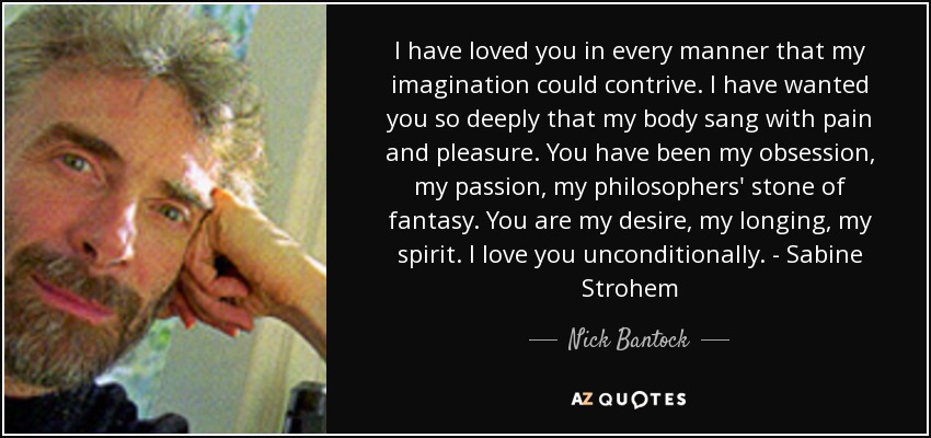 I have loved you in every manner that my imagination could contrive. I have wanted you so deeply that my body sang with pain and pleasure. You have been my obsession, my passion, my philosophers' stone of fantasy. You are my desire, my longing, my spirit. I love you unconditionally. - Sabine Strohem - Nick Bantock