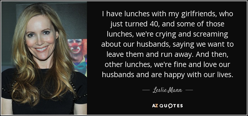 I have lunches with my girlfriends, who just turned 40, and some of those lunches, we're crying and screaming about our husbands, saying we want to leave them and run away. And then, other lunches, we're fine and love our husbands and are happy with our lives. - Leslie Mann
