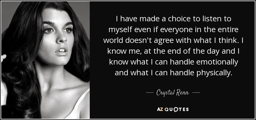 I have made a choice to listen to myself even if everyone in the entire world doesn't agree with what I think. I know me, at the end of the day and I know what I can handle emotionally and what I can handle physically. - Crystal Renn