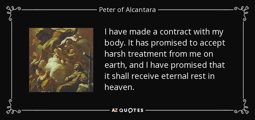 I have made a contract with my body. It has promised to accept harsh treatment from me on earth, and I have promised that it shall receive eternal rest in heaven. - Peter of Alcantara