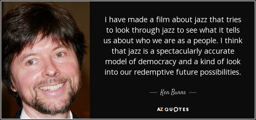 I have made a film about jazz that tries to look through jazz to see what it tells us about who we are as a people. I think that jazz is a spectacularly accurate model of democracy and a kind of look into our redemptive future possibilities. - Ken Burns