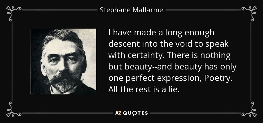 I have made a long enough descent into the void to speak with certainty. There is nothing but beauty--and beauty has only one perfect expression, Poetry. All the rest is a lie. - Stephane Mallarme