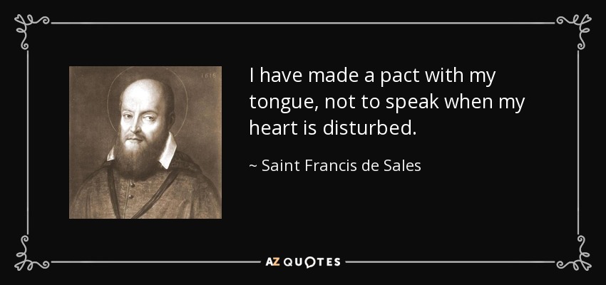 I have made a pact with my tongue, not to speak when my heart is disturbed. - Saint Francis de Sales