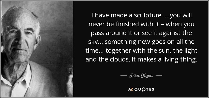 I have made a sculpture … you will never be finished with it – when you pass around it or see it against the sky… something new goes on all the time… together with the sun, the light and the clouds, it makes a living thing. - Jørn Utzon