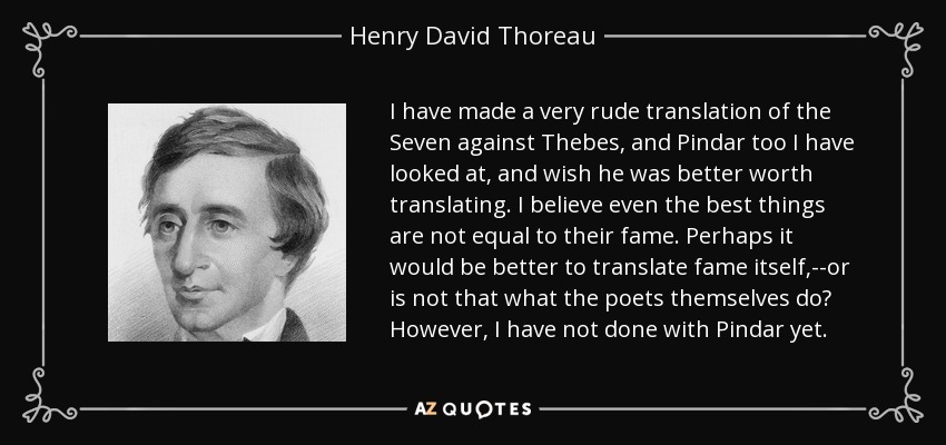 I have made a very rude translation of the Seven against Thebes, and Pindar too I have looked at, and wish he was better worth translating. I believe even the best things are not equal to their fame. Perhaps it would be better to translate fame itself,--or is not that what the poets themselves do? However, I have not done with Pindar yet. - Henry David Thoreau