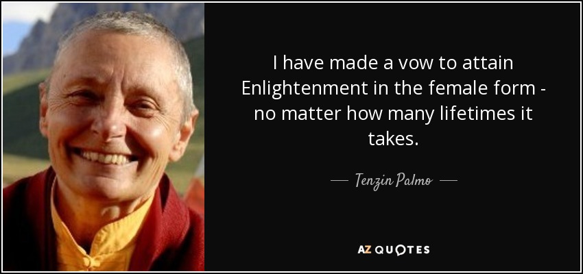 I have made a vow to attain Enlightenment in the female form - no matter how many lifetimes it takes. - Tenzin Palmo