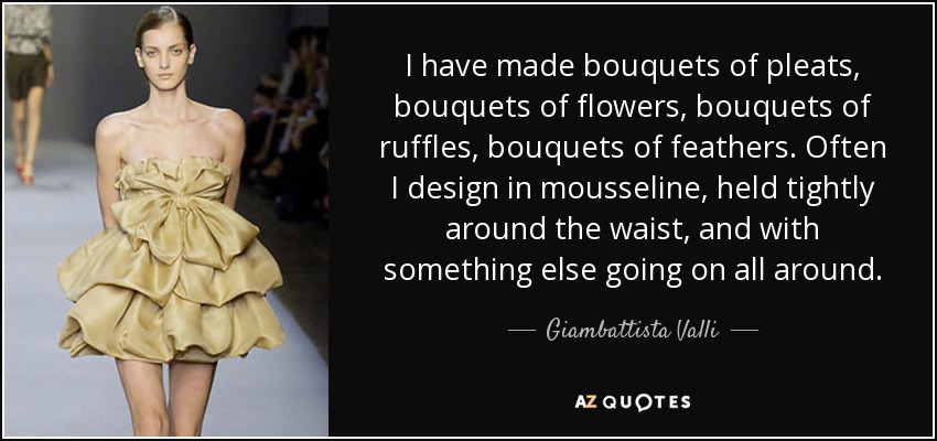 I have made bouquets of pleats, bouquets of flowers, bouquets of ruffles, bouquets of feathers. Often I design in mousseline, held tightly around the waist, and with something else going on all around. - Giambattista Valli