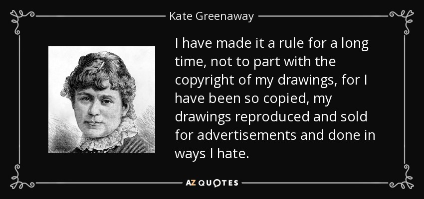 I have made it a rule for a long time, not to part with the copyright of my drawings, for I have been so copied, my drawings reproduced and sold for advertisements and done in ways I hate. - Kate Greenaway