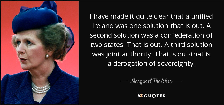 I have made it quite clear that a unified Ireland was one solution that is out. A second solution was a confederation of two states. That is out. A third solution was joint authority. That is out-that is a derogation of sovereignty. - Margaret Thatcher