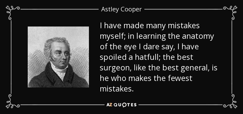 I have made many mistakes myself; in learning the anatomy of the eye I dare say, I have spoiled a hatfull; the best surgeon, like the best general, is he who makes the fewest mistakes. - Astley Cooper