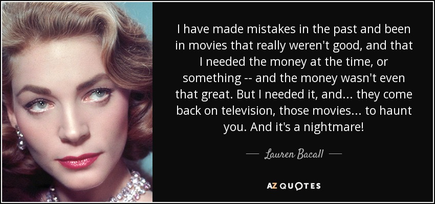 I have made mistakes in the past and been in movies that really weren't good, and that I needed the money at the time, or something -- and the money wasn't even that great. But I needed it, and... they come back on television, those movies... to haunt you. And it's a nightmare! - Lauren Bacall