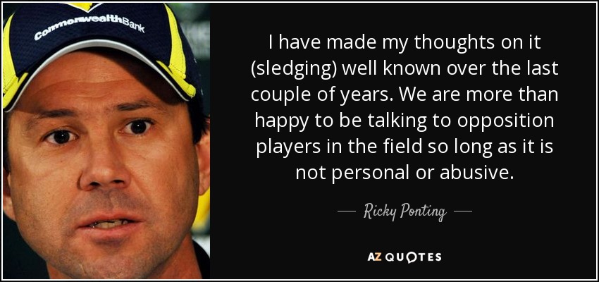 I have made my thoughts on it (sledging) well known over the last couple of years. We are more than happy to be talking to opposition players in the field so long as it is not personal or abusive. - Ricky Ponting