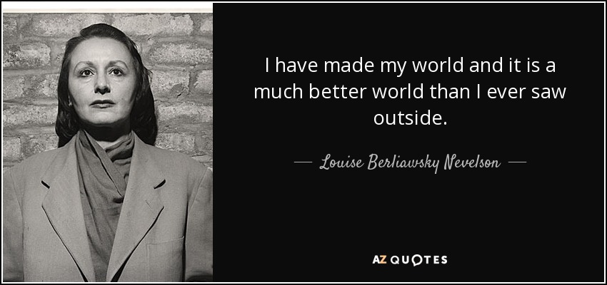 I have made my world and it is a much better world than I ever saw outside. - Louise Berliawsky Nevelson