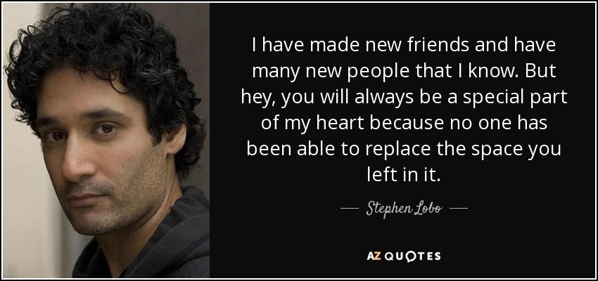 I have made new friends and have many new people that I know. But hey, you will always be a special part of my heart because no one has been able to replace the space you left in it. - Stephen Lobo