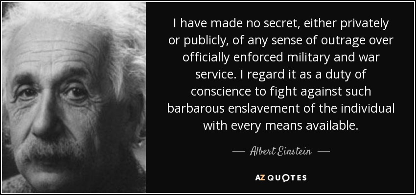 I have made no secret, either privately or publicly, of any sense of outrage over officially enforced military and war service. I regard it as a duty of conscience to fight against such barbarous enslavement of the individual with every means available. - Albert Einstein
