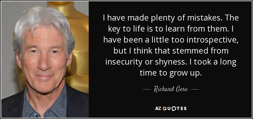 I have made plenty of mistakes. The key to life is to learn from them. I have been a little too introspective, but I think that stemmed from insecurity or shyness. I took a long time to grow up. - Richard Gere